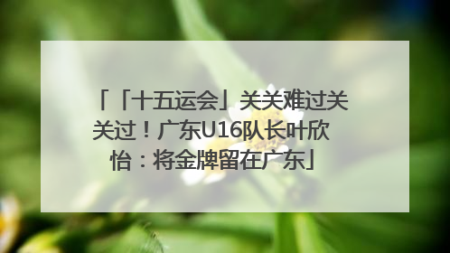 「十五运会」关关难过关关过！广东U16队长叶欣怡：将金牌留在广东