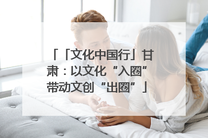 「文化中国行」甘肃：以文化“入圈”带动文创“出圈”