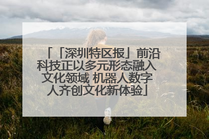 「深圳特区报」前沿科技正以多元形态融入文化领域 机器人数字人齐创文化新体验