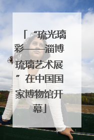 “琉光璃彩——淄博琉璃艺术展”在中国国家博物馆开幕