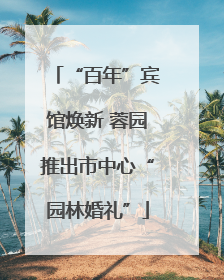 “百年”宾馆焕新 蓉园推出市中心“园林婚礼”