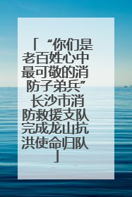 “你们是老百姓心中最可敬的消防子弟兵” 长沙市消防救援支队完成龙山抗洪使命归队