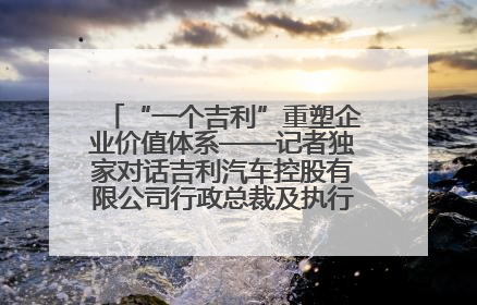 “一个吉利”重塑企业价值体系——记者独家对话吉利汽车控股有限公司行政总裁及执行董事桂生悦