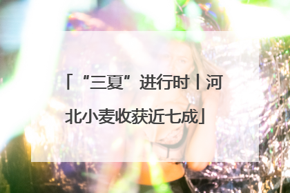 “三夏”进行时丨河北小麦收获近七成