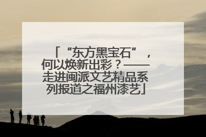“东方黑宝石”，何以焕新出彩？——走进闽派文艺精品系列报道之福州漆艺