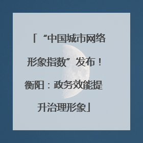 “中国城市网络形象指数”发布！衡阳：政务效能提升治理形象