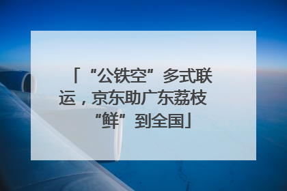 “公铁空”多式联运，京东助广东荔枝“鲜”到全国