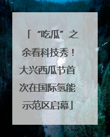 “吃瓜”之余看科技秀！大兴西瓜节首次在国际氢能示范区启幕