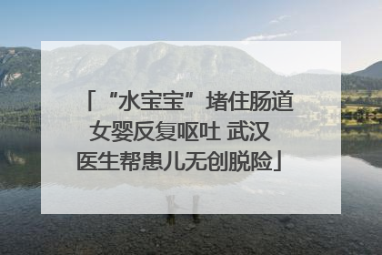 “水宝宝”堵住肠道 女婴反复呕吐 武汉医生帮患儿无创脱险