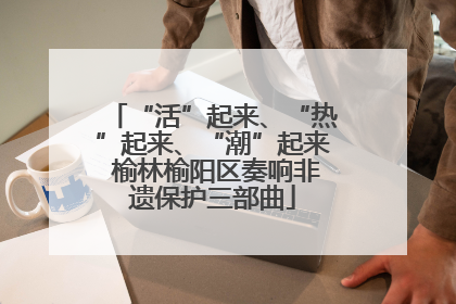 “活”起来、“热”起来、“潮”起来 榆林榆阳区奏响非遗保护三部曲