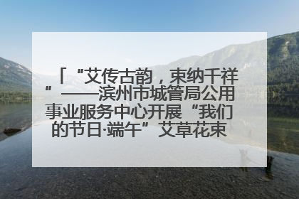 “艾传古韵，束纳千祥”——滨州市城管局公用事业服务中心开展“我们的节日·端午”艾草花束制作主题活动