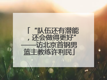 “队伍还有潜能，还会做得更好”——访北京首钢男篮主教练许利民
