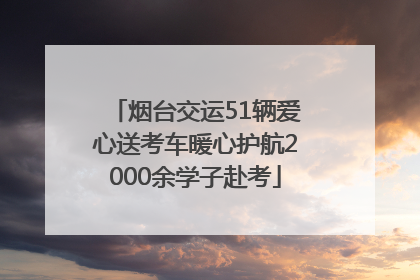 烟台交运51辆爱心送考车暖心护航2000余学子赴考