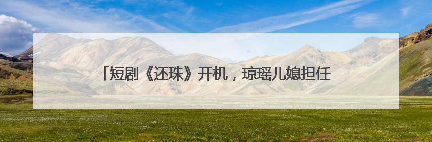 短剧《还珠》开机，琼瑶儿媳担任总监制，女主是她：期待早日相见