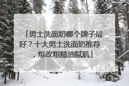 男士洗面奶哪个牌子最好？十大男士洗面奶推荐，爆改粗糙油腻肌