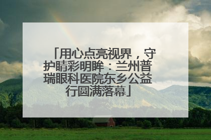 用心点亮视界，守护睛彩明眸：兰州普瑞眼科医院东乡公益行圆满落幕