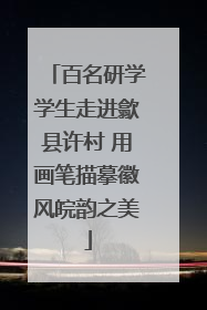 百名研学学生走进歙县许村 用画笔描摹徽风皖韵之美