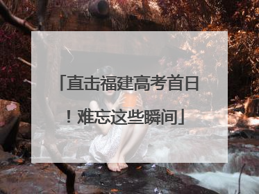 直击福建高考首日！难忘这些瞬间