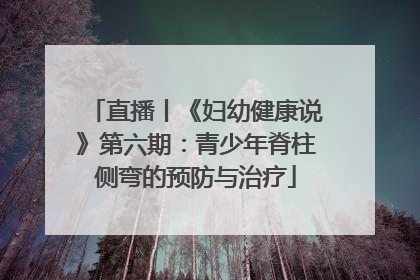 直播丨《妇幼健康说》第六期：青少年脊柱侧弯的预防与治疗