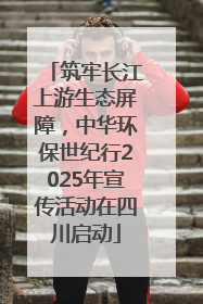 筑牢长江上游生态屏障，中华环保世纪行2025年宣传活动在四川启动