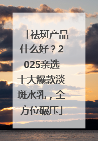 祛斑产品什么好？2025亲选十大爆款淡斑水乳，全方位碾压
