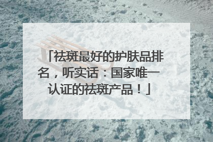 祛斑最好的护肤品排名，听实话：国家唯一认证的祛斑产品！