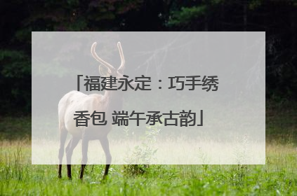 福建永定：巧手绣香包 端午承古韵