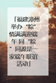 福建漳州举办“粽”情满满迎端午 同“粽”同源是一家端午联谊活动