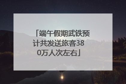 端午假期武铁预计共发送旅客380万人次左右