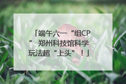 端午六一“组CP” 郑州科技馆科学玩法超“上头”！