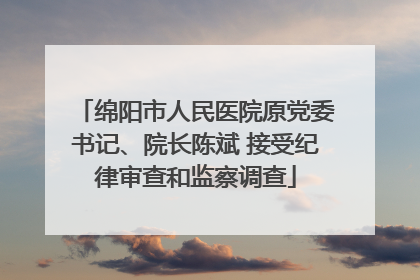 绵阳市人民医院原党委书记、院长陈斌 接受纪律审查和监察调查