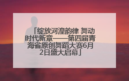 绽放河湟韵律 舞动时代新章——第四届青海省原创舞蹈大赛6月2日盛大启幕