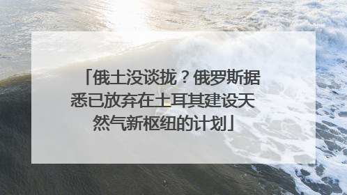 俄土没谈拢？俄罗斯据悉已放弃在土耳其建设天然气新枢纽的计划