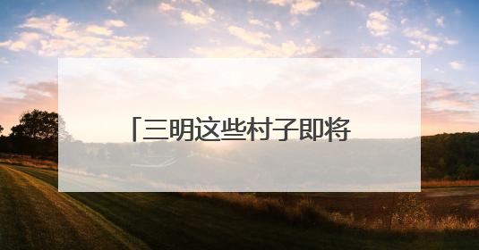 三明这些村子即将“消失”？看完才知道是“重生”！