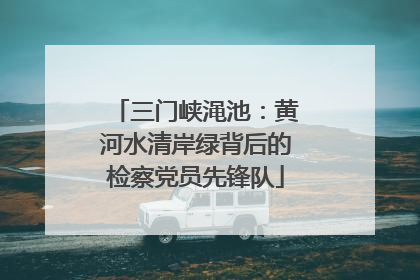 三门峡渑池：黄河水清岸绿背后的检察党员先锋队