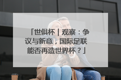 世俱杯｜观察：争议与新意，国际足联能否再造世界杯？