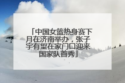 中国女篮热身赛下月在济南举办，张子宇有望在家门口迎来国家队首秀
