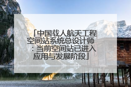 中国载人航天工程空间站系统总设计师：当前空间站已进入应用与发展阶段
