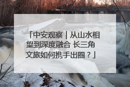 中安观察｜从山水相望到深度融合 长三角文旅如何携手出圈？