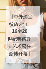 中外珍宝绽放之江 16至20世纪典藏珍宝艺术展在浙博开幕
