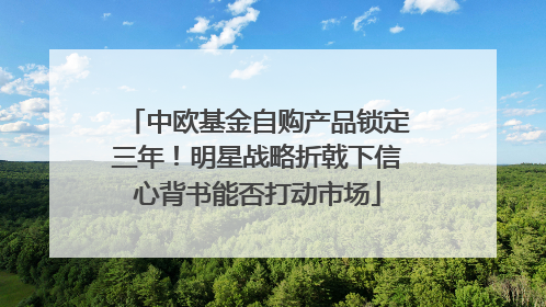 中欧基金自购产品锁定三年！明星战略折戟下信心背书能否打动市场