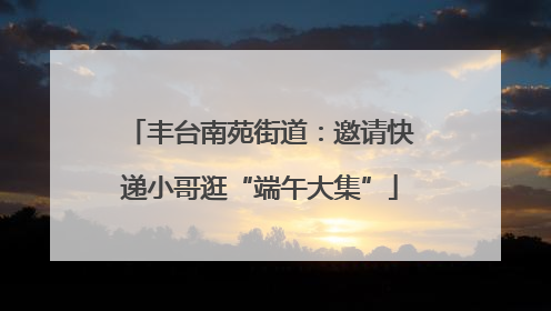 丰台南苑街道：邀请快递小哥逛“端午大集”
