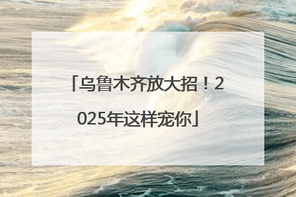乌鲁木齐放大招！2025年这样宠你