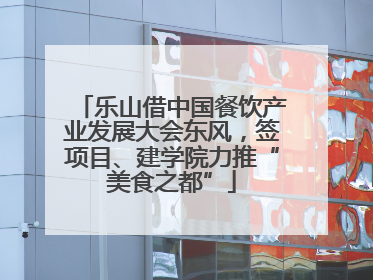 乐山借中国餐饮产业发展大会东风，签项目、建学院力推“美食之都”