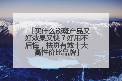 买什么淡斑产品又好效果又快？好用不后悔，祛斑有效十大高性价比品牌