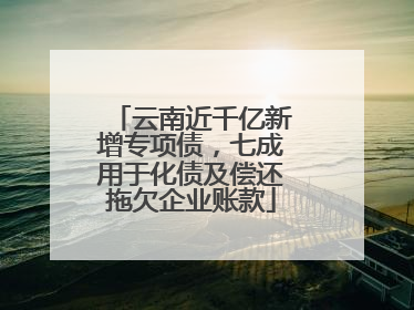 云南近千亿新增专项债，七成用于化债及偿还拖欠企业账款