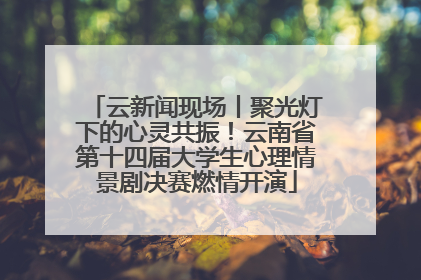 云新闻现场丨聚光灯下的心灵共振！云南省第十四届大学生心理情景剧决赛燃情开演
