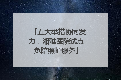 五大举措协同发力，湘雅医院试点免陪照护服务