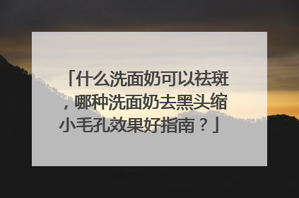 什么洗面奶可以祛斑，哪种洗面奶去黑头缩小毛孔效果好指南？