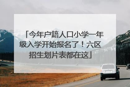 今年户籍人口小学一年级入学开始报名了！六区招生划片表都在这